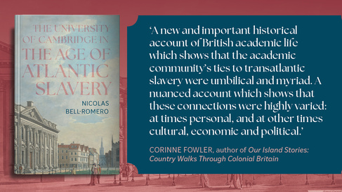 Picture of the book cover with the following endorsement: 'A new and important historical account of British academic life which shows that the academic community's ties to transatlantic slavery were umbilical and myriad. A nuanced account which shows that these connections were highly varied: at times personal, and at other times cultural, economic and political. Not only did Cambridge educate enslavers, but students, alumni, professors and donors engaged in the slavery system at many levels, trading in en